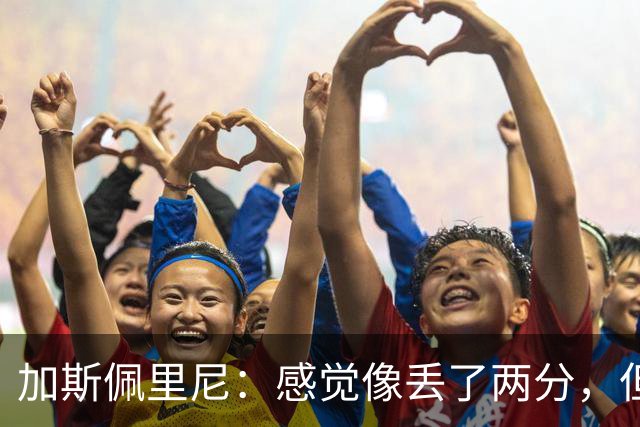 加斯佩里尼：感觉像丢了两分，但球队士气真的很高