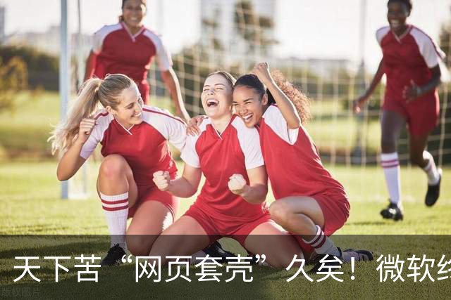 天下苦“网页套壳”久矣！微软终于对Windows 11臃肿应用动手了