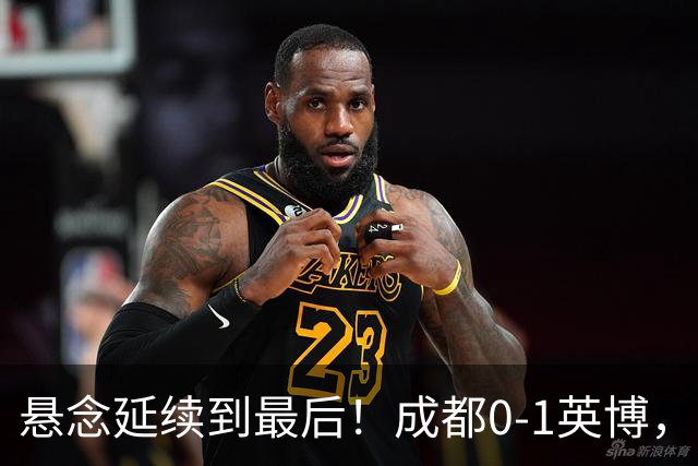 悬念延续到最后!成都0-1英博,胡核韬绝平被吹,费利佩丢点