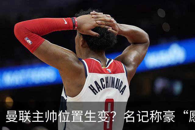 曼联主帅位置生变？名记称豪“愿意接手”，威尔科克斯更青睐他