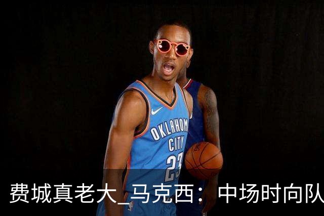 费城真老大 马克西:中场时向队友发问遭遇逆境能否展现韧性