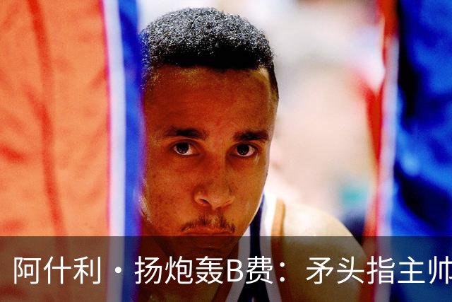 阿什利·扬炮轰B费：矛头指主帅是最糟言论，半吊子逼抢骗不了人