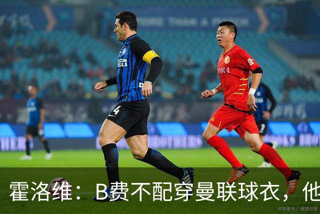 霍洛维：B费不配穿曼联球衣，他只会摊手把责任都推给别人